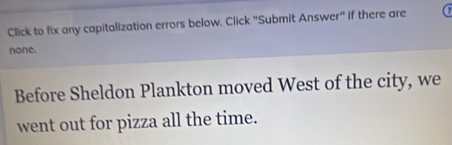 Click to fix any capitalization errors below. Click "Submit Answer" if there are a 
none. 
Before Sheldon Plankton moved West of the city, we 
went out for pizza all the time.