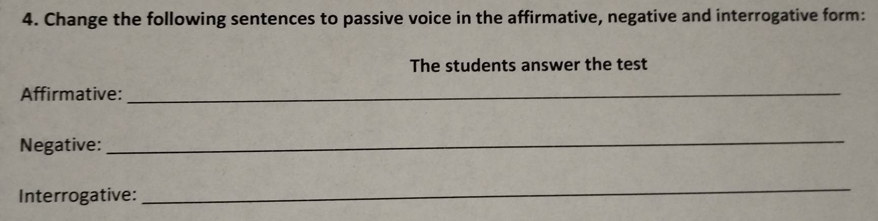 Change the following sentences to passive voice in the affirmative, negative and interrogative form: 
The students answer the test 
Affirmative:_ 
Negative: 
_ 
Interrogative: 
_