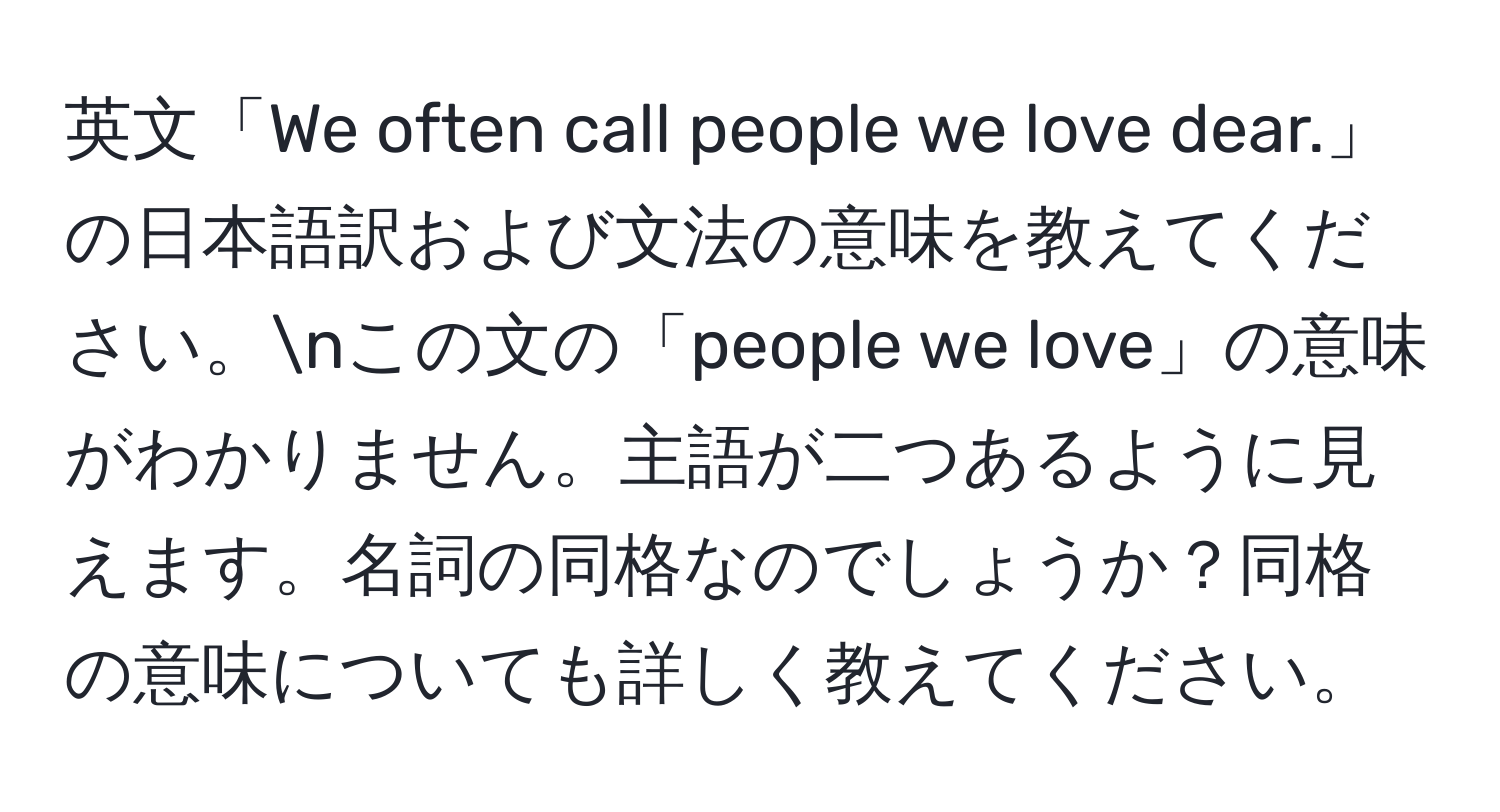 英文「We often call people we love dear.」の日本語訳および文法の意味を教えてください。nこの文の「people we love」の意味がわかりません。主語が二つあるように見えます。名詞の同格なのでしょうか？同格の意味についても詳しく教えてください。