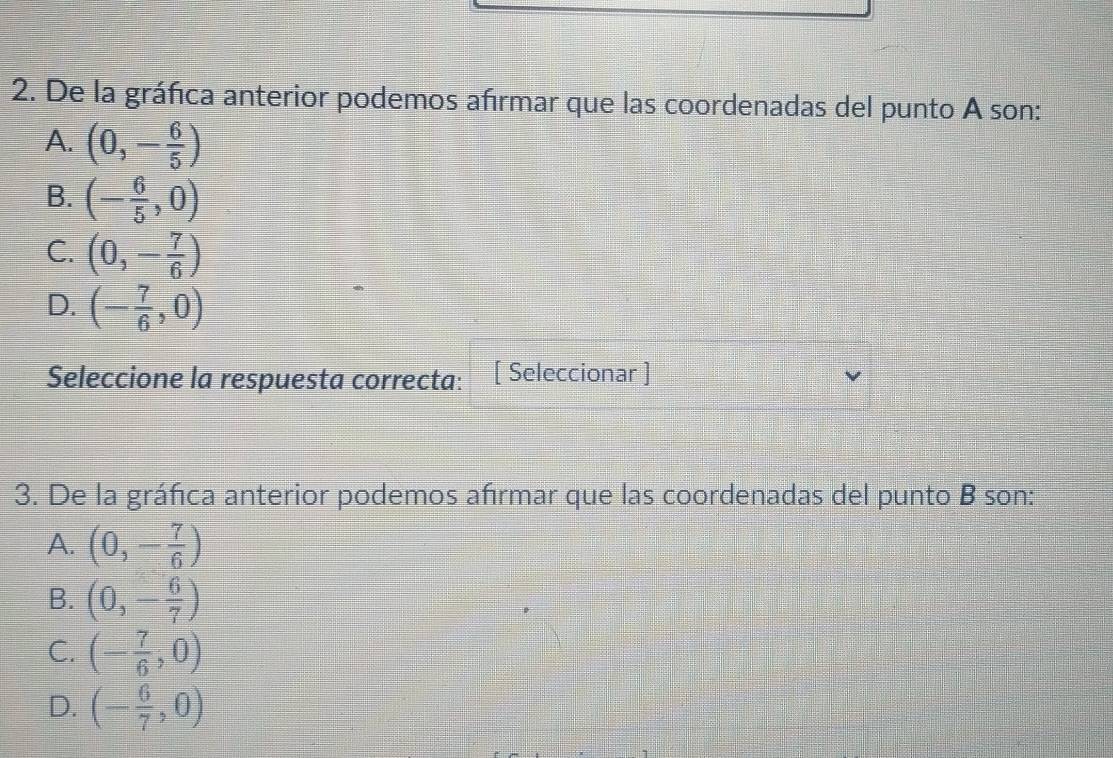 De la gráfica anterior podemos afrmar que las coordenadas del punto A son:
A. (0,- 6/5 )
B. (- 6/5 ,0)
C. (0,- 7/6 )
D. (- 7/6 ,0)
Seleccione la respuesta correcta: [ Seleccionar ]
3. De la gráfica anterior podemos afrmar que las coordenadas del punto B son:
A. (0,- 7/6 )
B. (0,- 6/7 )
C. (- 7/6 ,0)
D. (- 6/7 ,0)