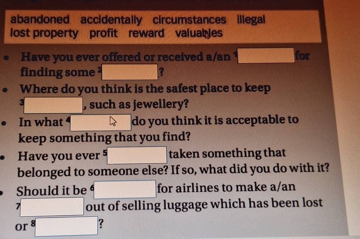abandoned accidentally circumstances illegal 
lost property profit reward valual es 
Have you ever offered or received a/an  for 
finding some 2□ 2
Where do you think is the safest place to keep
k □ , such as jewellery? 
In what ⁴ do you think it is acceptable to 
keep something that you find? 
Have you ever 5□ taken something that 
belonged to someone else? If so, what did you do with it? 
Should it be 6 for airlines to make a/an
7□ out of selling luggage which has been lost 
or 8□ 2