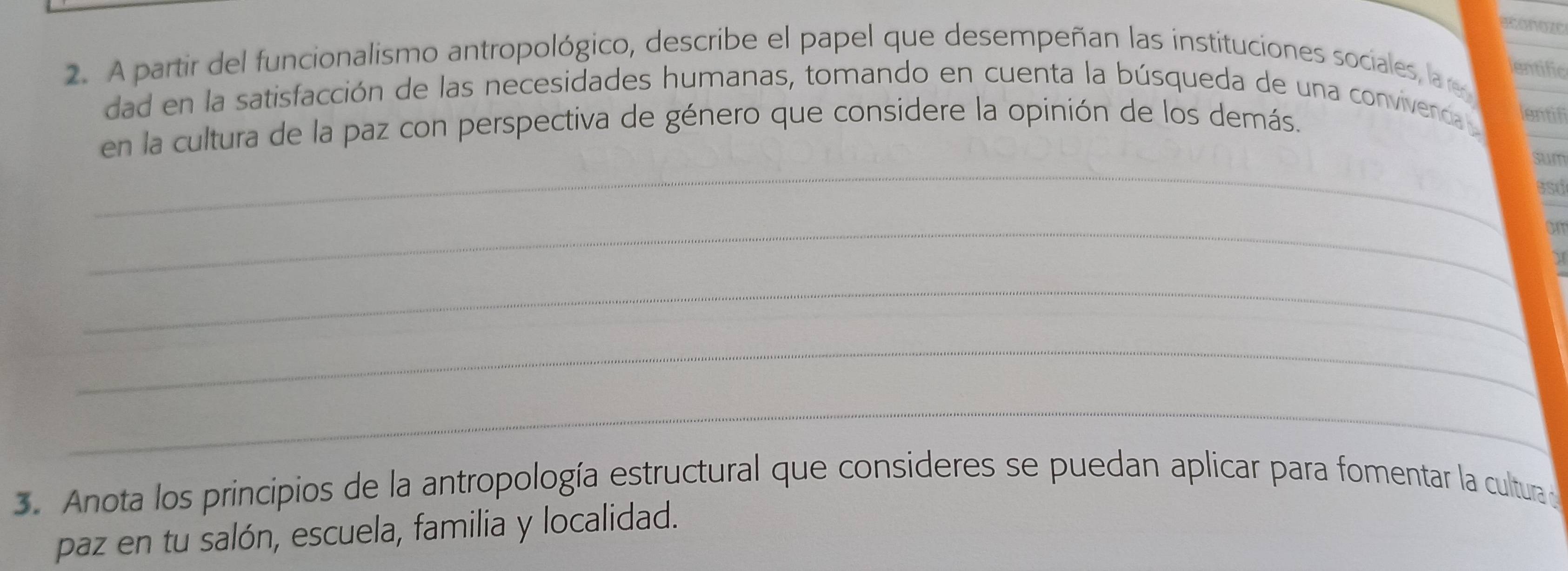 econozo 
2. A partir del funcionalismo antropológico, describe el papel que desempeñan las instituciones sociales, la 
entific 
dad en la satisfacción de las necesidades humanas, tomando en cuenta la búsqueda de una convivecd lentif 
_ 
en la cultura de la paz con perspectiva de género que considere la opinión de los demás. 
sum 
asd 
_ 
om 
_ 
_ 
_ 
3. Anota los principios de la antropología estructural que consideres se puedan aplicar para fomentar la cultura de 
paz en tu salón, escuela, familia y localidad.