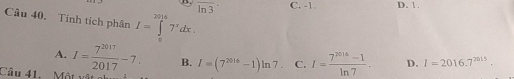 B. overline ln 3 C. -1. D. 1.
Câu 40, Tính tích phân I=∈tlimits _0^((2916)7^x)dx. I=2016.7^(2015).
A.
B. I=(7^(2016)-1)ln 7. C. I= (7^(2016)-1)/ln 7 . D.
Câu 41. Một I= 7^(2017)/2017 -7. ...≌.