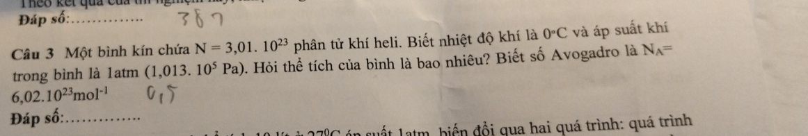 Theo kết qua của t ng mệm 
Đáp số:_ 
Câu 3 Một bình kín chứa N=3,01.10^(23)phhat a in tử khí heli. Biết nhiệt độ khí là 0°C và áp suất khí 
trong bình là 1atm (1.013 10^5Pa) 0. Hỏi thể tích của bình là bao nhiêu? Biết số Avogadro là N_A=
6,02.10^(23)mol^(-1)
Đáp số:_ 
* Latm, biến đồi qua hai quá trình: quá trình