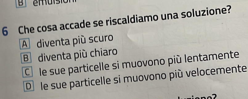 emuisión
6 Che cosa accade se riscaldiamo una soluzione?
A diventa più scuro
B diventa più chiaro
Cô le sue particelle si muovono più lentamente
D le sue particelle si muovono più velocemente