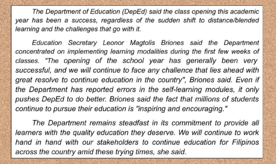 The Department of Education (DepEd) said the class opening this academic 
year has been a success, regardless of the sudden shift to distance/blended 
learning and the challenges that go with it. 
Education Secretary Leonor Magtolis Briones said the Department 
concentrated on implementing learning modalities during the first few weeks of 
classes. "The opening of the school year has generally been very 
successful, and we will continue to face any challence that lies ahead with 
great resolve to continue education in the country", Briones said. Even if 
the Department has reported errors in the self-learning modules, it only 
pushes DepEd to do better. Briones said the fact that millions of students 
continue to pursue their education is "inspiring and encouraging." 
The Department remains steadfast in its commitment to provide all 
learners with the quality education they deserve. We will continue to work 
hand in hand with our stakeholders to continue education for Filipinos 
across the country amid these trying times, she said.