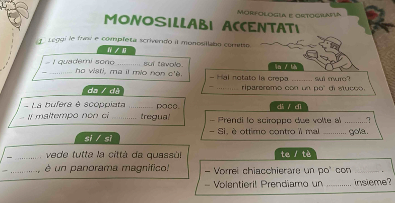 MORFOLOGIA E ORTOGRAFíA 
MONOSILLABI ACCENTATI 
① Leggi le frasi e completa scrivendo il monosillabo corretto. 
li / lì 
- I quaderni sono _sul tavolo. la / là 
_ho visti, ma il mio non c'è. - Hai notato la crepa _sul muro? 
da / dà _ripareremo con un po' di stucco. 
La bufera è scoppiata ._ . poco. di / dì 
- Il maltempo non ci _tregua! - Prendi lo sciroppo due volte al _? 
- Sì, è ottimo contro il mal 
si / sì _gola. 
_vede tutta la città da quassù! te / tè 
_è un panorama magnifico! - Vorrei chiacchierare un po' con _、 
- Volentieri! Prendiamo un _insieme?