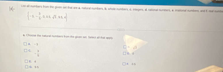 List all numbers from the given set that are a. natural numbers, b. whole numbers, c. integers, d. rational numbers, e. irrational numbers, and f. real numbe
 -3,- 3/5 ,0,0.5,sqrt(3),9.5,4
a. Choose the natural numbers from the given set. Select all that apply.
A. - 3
B. sqrt(3)
C. - 3/5 
D. 0
E. 4 F. 0.5
G. 9.5