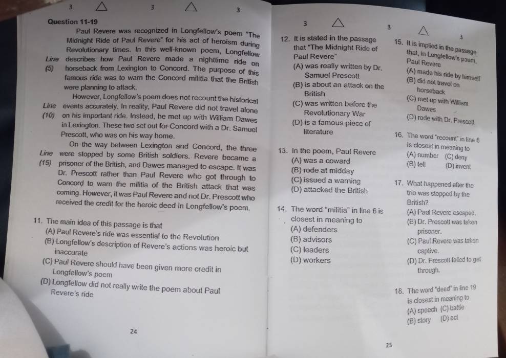 3
3
3
Question 11-19
3
3
Paul Revere was recognized in Longfellow's poem "The 3
Midnight Ride of Paul Revere" for his act of heroism during 12. It is stated in the passage 15. It is implied in the passage
that "The Midnight Ride of
Revolutionary times. In this well-known poem, Longfellow Paul Revere"
that, in Longfellow's pɔem,
Paul Revere
Line describes how Paul Revere made a nighttime ride on (A) was really written by Dr. (A) made his ride by himself
(5) horseback from Lexington to Concord. The purpose of this Samuel Prescott
famous ride was to warn the Concord militia that the British (B) is about an attack on the
(B) did not travel on horseback
were planning to attack. British
However, Longfellow's poem does not recount the historical
(C) met up with William Dawes
Line events accurately. In reality, Paul Revere did not travel alone (C) was written before the
Revolutionary War
(D) rode with Dr. Prescott
(10) on his important ride. Instead, he met up with William Dawes (D) is a famous piece of 16. The word "recount" in line 8
in Lexington. These two set out for Concord with a Dr. Samuel literature
Prescott, who was on his way home.
is closest in meaning to
On the way between Lexington and Concord, the three 13. In the poem, Paul Revere (A) number (C) deny
Line were stopped by some British soldiers. Revere became a (A) was a coward (B) tell (D) invent
(15) prisoner of the British, and Dawes managed to escape. It was (B) rode at midday
Dr. Prescott rather than Paul Revere who got through to (C) issued a warning 17. What happened after the
Concord to warn the militia of the British attack that was (D) attacked the British trio was stopped by the
coming. However, it was Paul Revere and not Dr. Prescott who British?
received the credit for the heroic deed in Longfellow's poem. 14. The word “militia” in line 6 is (A) Paul Revere escaped.
closest in meaning to
11. The main idea of this passage is that (A) defenders (B) Dr. Prescott was taken
prisoner.
(A) Paul Revere's ride was essential to the Revolution (B) advisors
(C) Paul Revere was taken
(B) Longfellow's description of Revere's actions was heroic but (C) leaders
inaccurate captive.
(D) workers (D) Dr. Prescott failed to get
(C) Paul Revere should have been given more credit in through.
Longfellow's poem
(D) Longfellow did not really write the poem about Paul
Revere's ride
18. The word “deed in line 19
is closest in meaning to
24 (A) speech (C) battle
(B) story (D) act
25