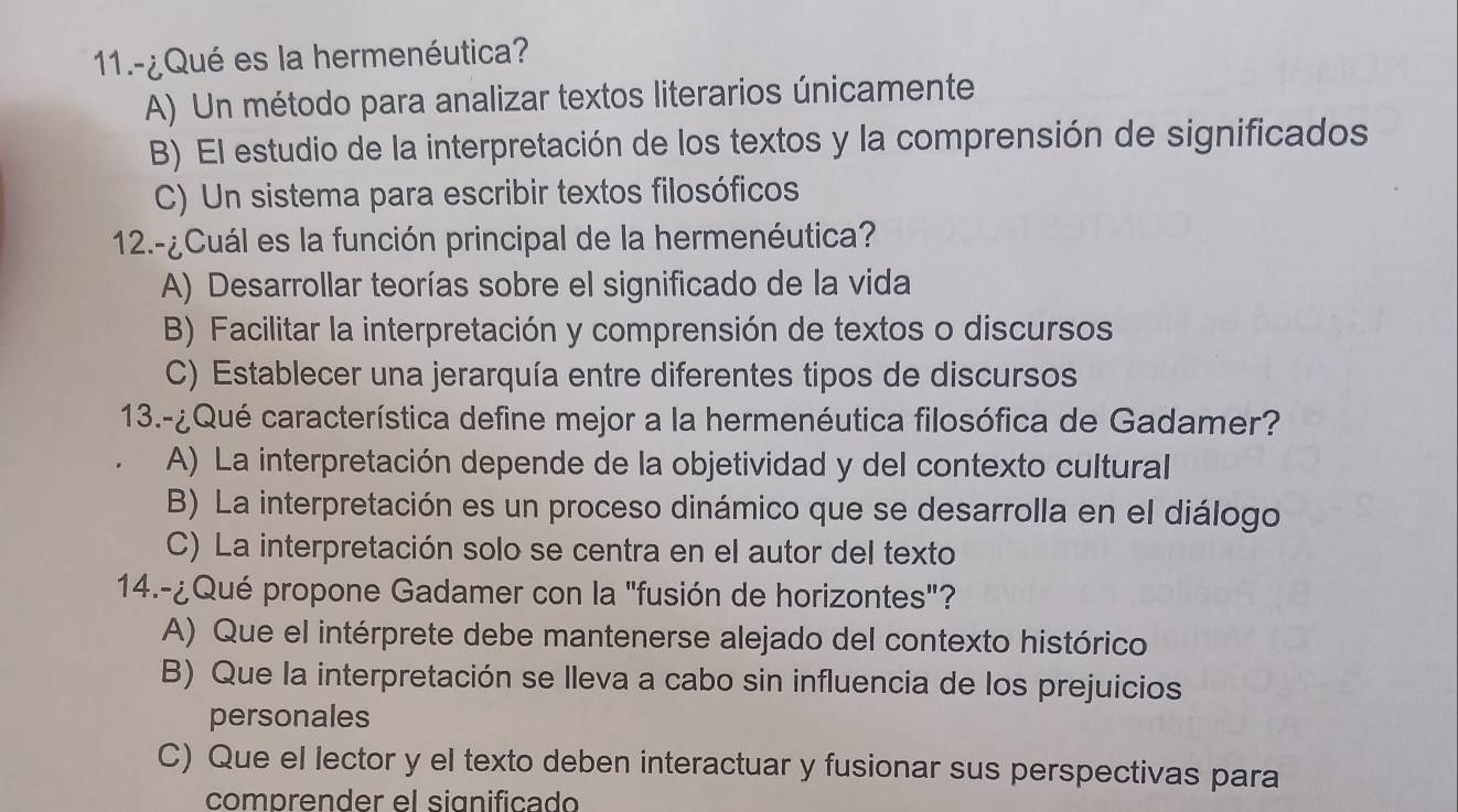 11.-¿Qué es la hermenéutica?
A) Un método para analizar textos literarios únicamente
B) El estudio de la interpretación de los textos y la comprensión de significados
C) Un sistema para escribir textos filosóficos
12.-¿Cuál es la función principal de la hermenéutica?
A) Desarrollar teorías sobre el significado de la vida
B) Facilitar la interpretación y comprensión de textos o discursos
C) Establecer una jerarquía entre diferentes tipos de discursos
13.-¿Qué característica define mejor a la hermenéutica filosófica de Gadamer?
A) La interpretación depende de la objetividad y del contexto cultural
B) La interpretación es un proceso dinámico que se desarrolla en el diálogo
C) La interpretación solo se centra en el autor del texto
14.-¿Qué propone Gadamer con la "fusión de horizontes"?
A) Que el intérprete debe mantenerse alejado del contexto histórico
B) Que la interpretación se lleva a cabo sin influencia de los prejuicios
personales
C) Que el lector y el texto deben interactuar y fusionar sus perspectivas para
comprender el significado