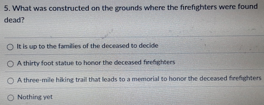 What was constructed on the grounds where the firefighters were found
dead?
It is up to the families of the deceased to decide
A thirty foot statue to honor the deceased firefighters
A three-mile hiking trail that leads to a memorial to honor the deceased frefighters
Nothing yet