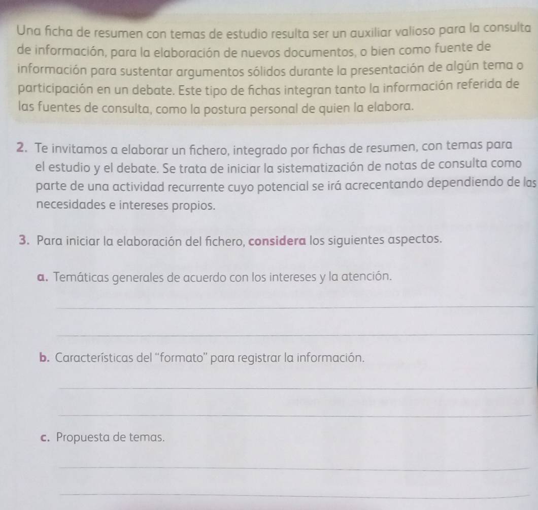 Una ficha de resumen con temas de estudio resulta ser un auxiliar valioso para la consulta 
de información, para la elaboración de nuevos documentos, o bien como fuente de 
información para sustentar argumentos sólidos durante la presentación de algún tema o 
participación en un debate. Este tipo de fichas integran tanto la información referida de 
las fuentes de consulta, como la postura personal de quien la elabora. 
2. Te invitamos a elaborar un fichero, integrado por fichas de resumen, con temas para 
el estudio y el debate. Se trata de iniciar la sistematización de notas de consulta como 
parte de una actividad recurrente cuyo potencial se irá acrecentando dependiendo de las 
necesidades e intereses propios. 
3. Para iniciar la elaboración del fichero, considera los siguientes aspectos. 
a. Temáticas generales de acuerdo con los intereses y la atención. 
_ 
_ 
b. Características del “formato” para registrar la información. 
_ 
_ 
c. Propuesta de temas. 
_ 
_