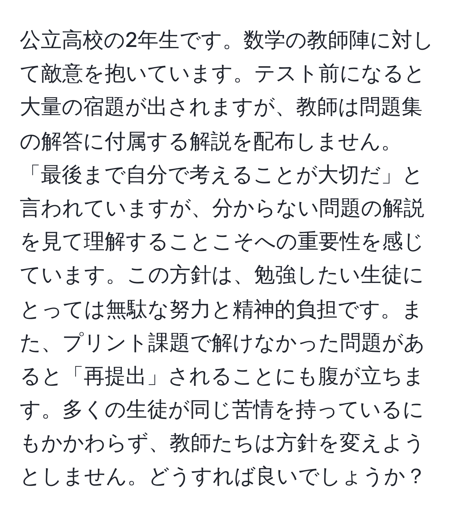 公立高校の2年生です。数学の教師陣に対して敵意を抱いています。テスト前になると大量の宿題が出されますが、教師は問題集の解答に付属する解説を配布しません。「最後まで自分で考えることが大切だ」と言われていますが、分からない問題の解説を見て理解することこそへの重要性を感じています。この方針は、勉強したい生徒にとっては無駄な努力と精神的負担です。また、プリント課題で解けなかった問題があると「再提出」されることにも腹が立ちます。多くの生徒が同じ苦情を持っているにもかかわらず、教師たちは方針を変えようとしません。どうすれば良いでしょうか？