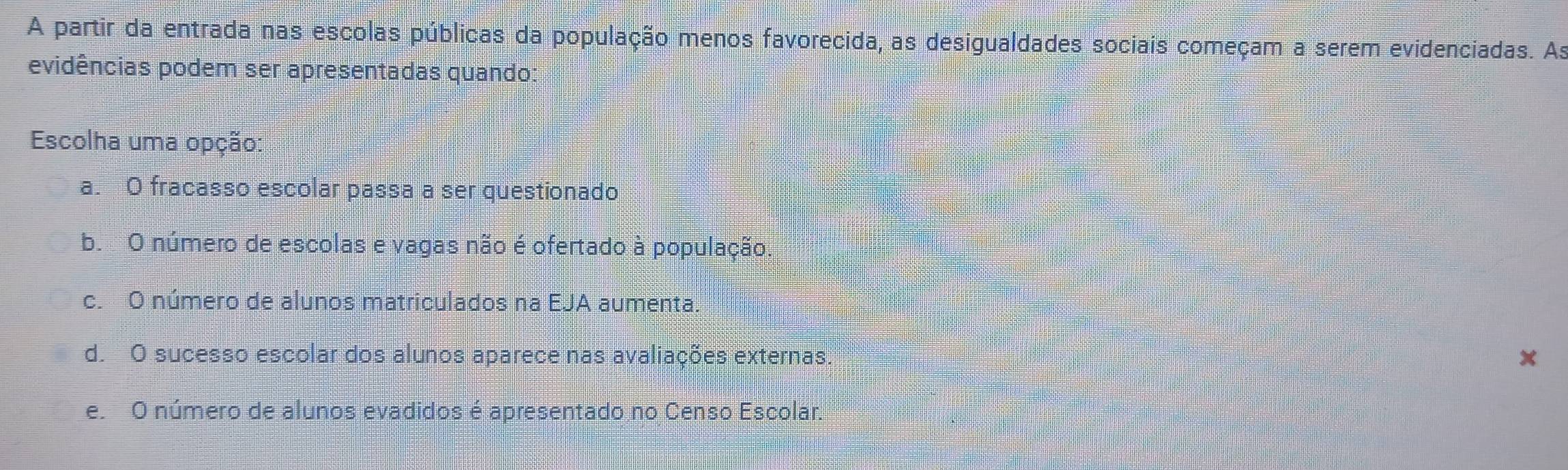 A partir da entrada nas escolas públicas da população menos favorecida, as desigualdades sociais começam a serem evidenciadas. As
evidências podem ser apresentadas quando:
Escolha uma opção:
a. O fracasso escolar passa a ser questionado
b. O número de escolas e vagas não é ofertado à população.
c. O número de alunos matriculados na EJA aumenta.
d. O sucesso escolar dos alunos aparece nas avaliações externas.
x
e. O número de alunos evadidos é apresentado no Censo Escolar.