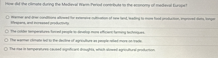 How did the climate during the Medieval Warm Period contribute to the economy of medieval Europe?
Warmer and drier conditions allowed for extensive cultivation of new land, leading to more food production, improved diets, longer
lifespans, and increased productivity.
The colder temperatures forced people to develop more efficient farming techniques.
The warmer climate led to the decline of agriculture as people relied more on trade.
The rise in temperatures caused significant droughts, which slowed agricultural production.