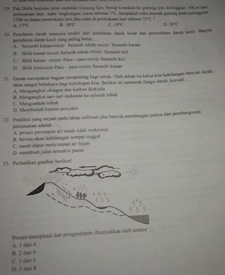 Pak Didik berjalan jalan mendaki Gunung Ijen. Setiap kenaikan ke gunung ijen, ketinggian 100 m dari
permukaan laut, suhu lingkungan turun sebesar 1°C berapakah suhu puncak gunung pada ketinggian
1 700 m diatas permukaan laut jika suhu di permukaan laut sebesar 35°C ?
A 17°C B. 18°C C. 19°C D. 20°C
30. Peredaran darah manusia terdiri dari peredaran darah besar dan perewdaran darah kecil. Bagian
peredaran darah kecil yang paling benar.
A. Serambi kanan== Seluruh tubu = Serambi kanan
B. Bilik kanan Seluruh tubuh Serambi kiri
C. Bilik kanan Paru - paru > Serambi kiri
D. Bilik kir> Paru - paru > Serambi kanan
31. Darah merupakan bagian teropenting bagi tubuh. Olch sebab itu kalua kita kehilangan banyak darah.
akan sangat bebahaya bagi kehidupan kita. Berikut ini termasuk fungsi darah, kecuali ....
A. Mengangkut oksigen dan karbon dioksida
B. Mengangkut sari-sari makanan ke scluruh tubuh
C. Menguatkan tubuh
D. Membunuh kuman penyakit
32. Prediksi yang terjadi pada tahap infiltrasi jika banyak penebangan pohon dan pembangunan
perumahan adalah
A. proses peresapan air tanah tidak maksimal
B. hewan akan kehilangan tempat tinggal
C. tanah dapat menyimpan air hujan
D. membuat jalan semakin panas
33. Phatikan gambar berikut!
Proses transpirasi dan pengendapan ditunjukkan olch nomor …
A. 1 dan 4
B. 2 dan 4
C. 3 dan 6
D. 3 dan 8