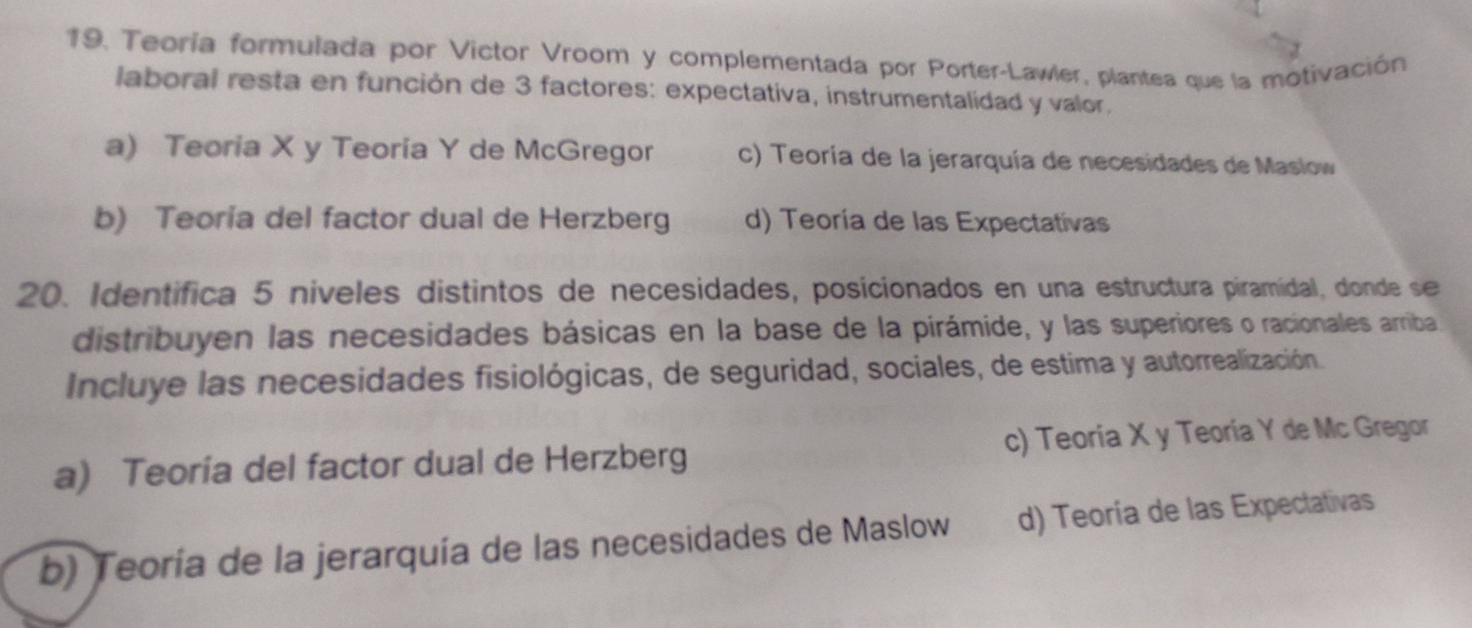 Teoría formulada por Victor Vroom y complementada por Porter-Lawler, plantea que la motivación
laboral resta en función de 3 factores: expectativa, instrumentalidad y valor.
a) Teoria X y Teoría Y de McGregor c) Teoría de la jerarquía de necesidades de Maslow
b) Teoría del factor dual de Herzberg d) Teoría de las Expectativas
20. Identifica 5 niveles distintos de necesidades, posicionados en una estructura piramidal, donde se
distribuyen las necesidades básicas en la base de la pirámide, y las superiores o racionales arriba.
Incluye las necesidades fisiológicas, de seguridad, sociales, de estima y autorrealización.
a) Teoría del factor dual de Herzberg c) Teoría X y Teoría Y de Mc Gregor
b) Teoría de la jerarquía de las necesidades de Maslow d) Teoría de las Expectativas