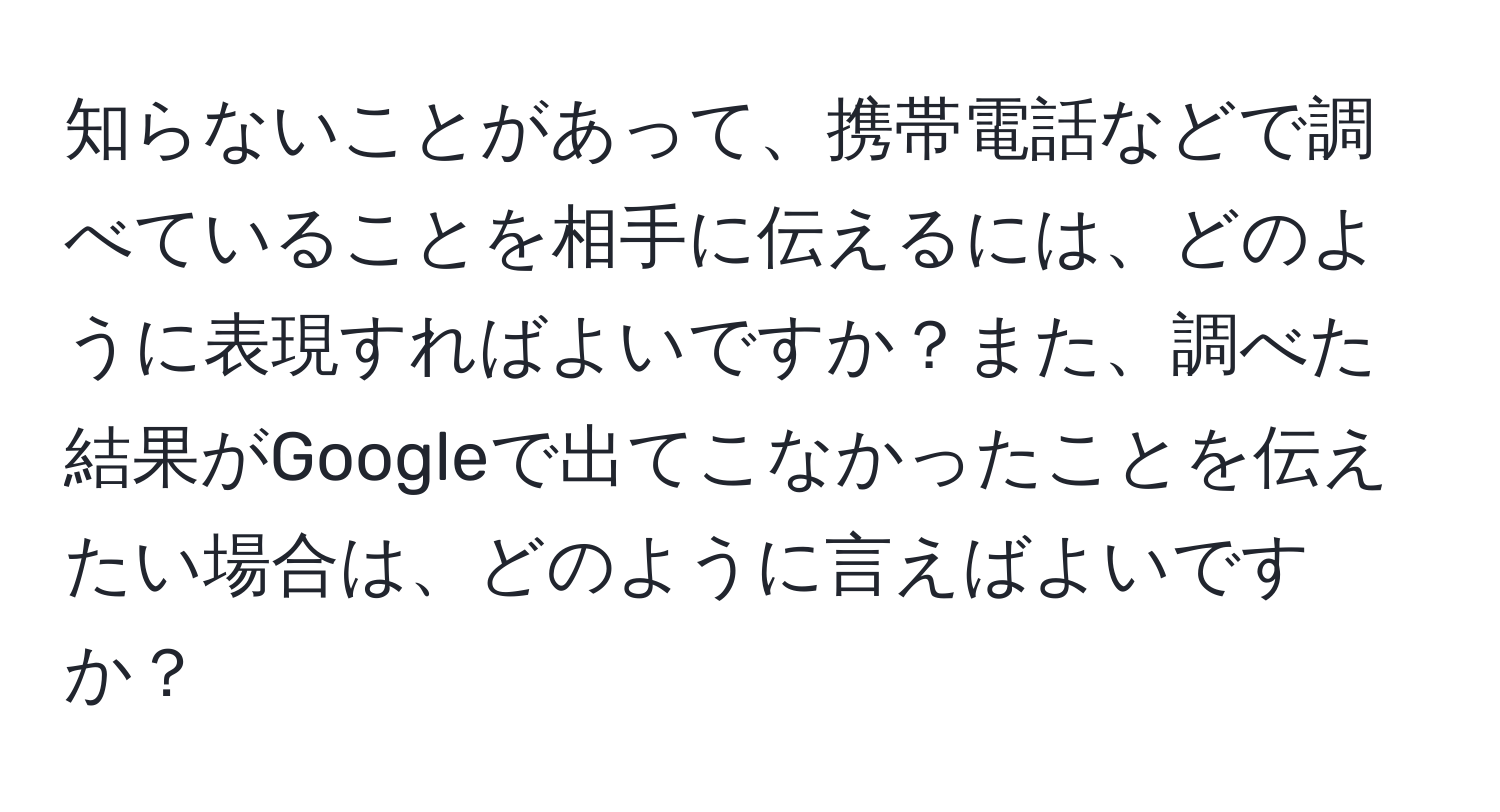 知らないことがあって、携帯電話などで調べていることを相手に伝えるには、どのように表現すればよいですか？また、調べた結果がGoogleで出てこなかったことを伝えたい場合は、どのように言えばよいですか？