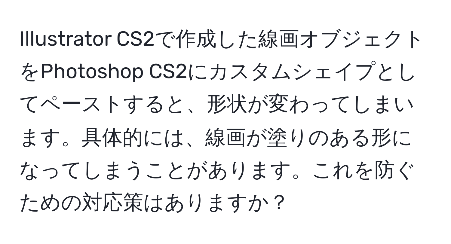 Illustrator CS2で作成した線画オブジェクトをPhotoshop CS2にカスタムシェイプとしてペーストすると、形状が変わってしまいます。具体的には、線画が塗りのある形になってしまうことがあります。これを防ぐための対応策はありますか？