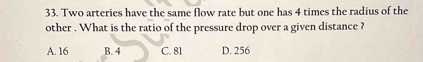 Two arteries have the same flow rate but one has 4 times the radius of the
other . What is the ratio of the pressure drop over a given distance ?
A. 16 B. 4 C. 81 D. 256