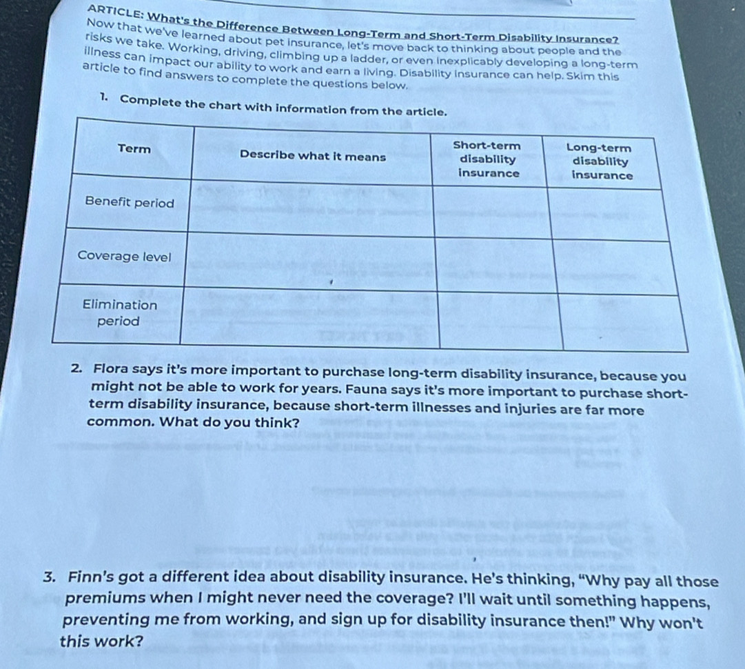 ARTICLE: What's the Difference Between Long-Term and Short-Term Disability Insurance? 
Now that we've learned about pet insurance, let's move back to thinking about people and the 
risks we take. Working, driving, climbing up a ladder, or even inexplicably developing a long-term 
illness can impact our ability to work and earn a living. Disability insurance can help. Skim this 
article to find answers to complete the questions below. 
1. Complete the chart with information from the 
2. Flora says it's more important to purchase long-term disability insurance, because you 
might not be able to work for years. Fauna says it's more important to purchase short- 
term disability insurance, because short-term illnesses and injuries are far more 
common. What do you think? 
3. Finn’s got a different idea about disability insurance. He’s thinking, “Why pay all those 
premiums when I might never need the coverage? I'll wait until something happens, 
preventing me from working, and sign up for disability insurance then!" Why won't 
this work?