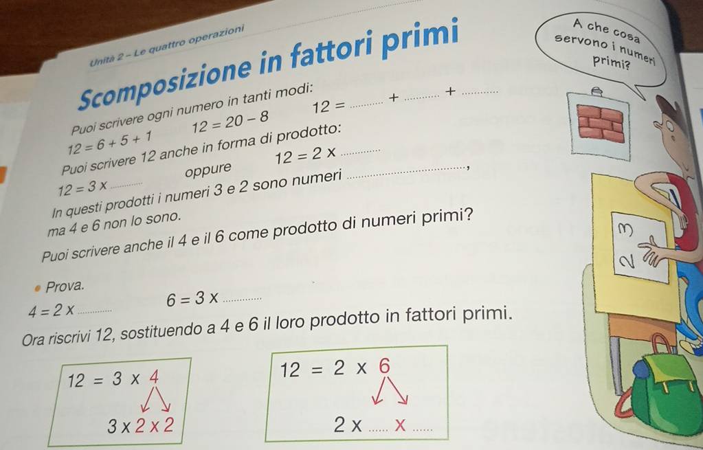 Unità 2 - Le quattro operazioni 
Scomposizione in fattori primi 
se 
+
12= + 
Puoi scrivere ogni numero in tanti modi:
12=20-8
12=6+5+1
Puoi scrivere 12 anche in forma di prodotto: 
,
12=3x oppure 12=2x __ 
In questi prodotti i numeri 3 e 2 sono numeri 
ma 4 e 6 non lo sono. 
Puoi scrivere anche il 4 e il 6 come prodotto di numeri primi? 
Prova. 
_ 6=3x
4=2x
Ora riscrivi 12, sostituendo a 4 e 6 il loro prodotto in fattori primi.
12=3* 4
12=2* 6
3* 2* 2
__ 2* ...>