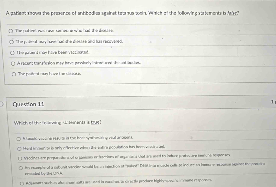 A patient shows the presence of antibodies against tetanus toxin. Which of the following statements is false?
The patient was near someone who had the disease.
The patient may have had the disease and has recovered.
The patient may have been vaccinated.
A recent transfusion may have passively introduced the antibodies.
The patient may have the disease.
Question 11 1
Which of the following statements is true?
A toxoid vaccine results in the host synthesizing viral antigens.
Herd immunity is only effective when the entire population has been vaccinated.
Vaccines are preparations of organisms or fractions of organisms that are used to induce protective immune responses.
An example of a subunit vaccine would be an injection of "naked" DNA into muscle cells to induce an immune response against the proteins
encoded by the DNA.
Adjuvants such as aluminum salts are used in vaccines to directly produce highly-specifıc immune responses.