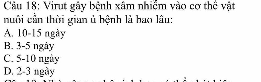 Virut gây bệnh xâm nhiễm vào cơ thể vật
nuôi cần thời gian ủ bệnh là bao lâu:
A. 10-15 ngày
B. 3-5 ngày
C. 5-10 ngày
D. 2-3 ngày