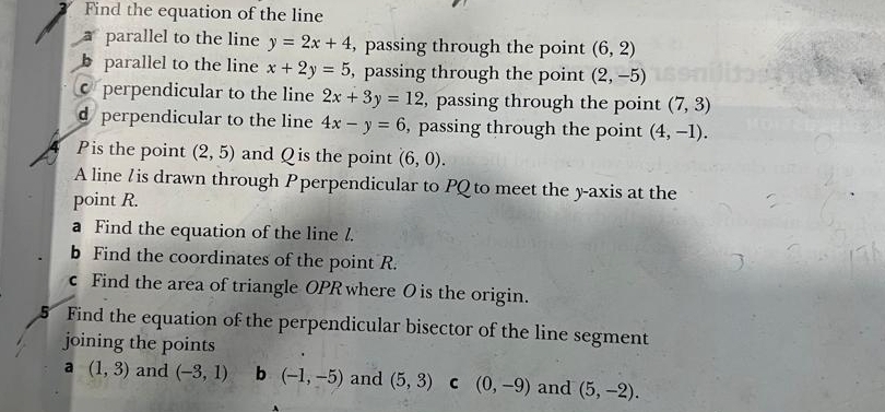 Find the equation of the line
parallel to the line y=2x+4 , passing through the point (6,2)
parallel to the line x+2y=5 , passing through the point (2,-5)
perpendicular to the line 2x+3y=12 , passing through the point (7,3)
d perpendicular to the line 4x-y=6 , passing through the point (4,-1). 
Pis the point (2,5) and Q is the point (6,0). 
A line / is drawn through Pperpendicular to PQ to meet the y-axis at the
point R.
a Find the equation of the line l.
b Find the coordinates of the point R.
c Find the area of triangle OPR where Ois the origin.
5 Find the equation of the perpendicular bisector of the line segment
joining the points
a (1,3) and (-3,1) b (-1,-5) and (5,3) C (0,-9) and (5,-2).