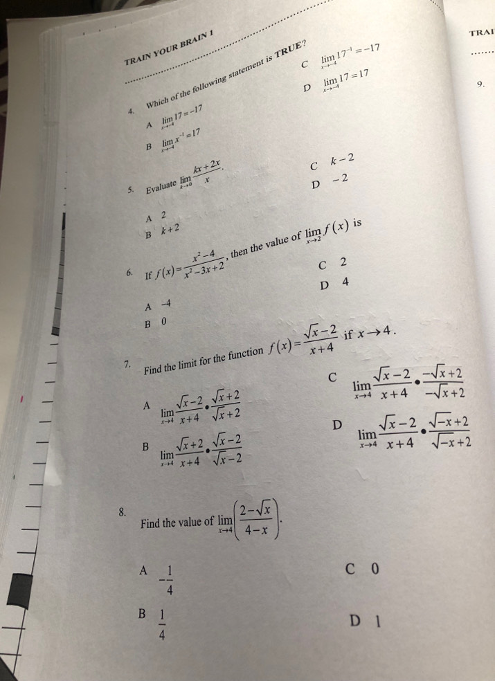 TRAÍN OUR BRAIN 
TRAI
C limlimits _xto -417^(-1)=-17
_
Which of the following statement is TRUE
D limlimits _xto -417=17
9.
1
A limlimits _xto -417=-1
B limlimits _xto -4x^(-1)=17
5. Evaluate limlimits _xto 0 (kx+2x)/x .
C k-2
D - 2
A 2
B k+2
is
6. If f(x)= (x^2-4)/x^2-3x+2  , then the value of limlimits _xto 2f(x)
C 2
D 4
A -4
B 0
if
7. Find the limit for the function f(x)= (sqrt(x)-2)/x+4  xto 4.
C limlimits _xto 4 (sqrt(x)-2)/x+4 ·  (-sqrt(x)+2)/-sqrt(x)+2 
A limlimits _xto 4 (sqrt(x)-2)/x+4 ·  (sqrt(x)+2)/sqrt(x)+2 
D limlimits _xto 4 (sqrt(x)-2)/x+4 ·  (sqrt(-x)+2)/sqrt(-x)+2 
B limlimits _xto 4 (sqrt(x)+2)/x+4 ·  (sqrt(x)-2)/sqrt(x)-2 
8.
Find the value of limlimits _xto 4( (2-sqrt(x))/4-x ).
A - 1/4 
C 0
B  1/4 
D 1