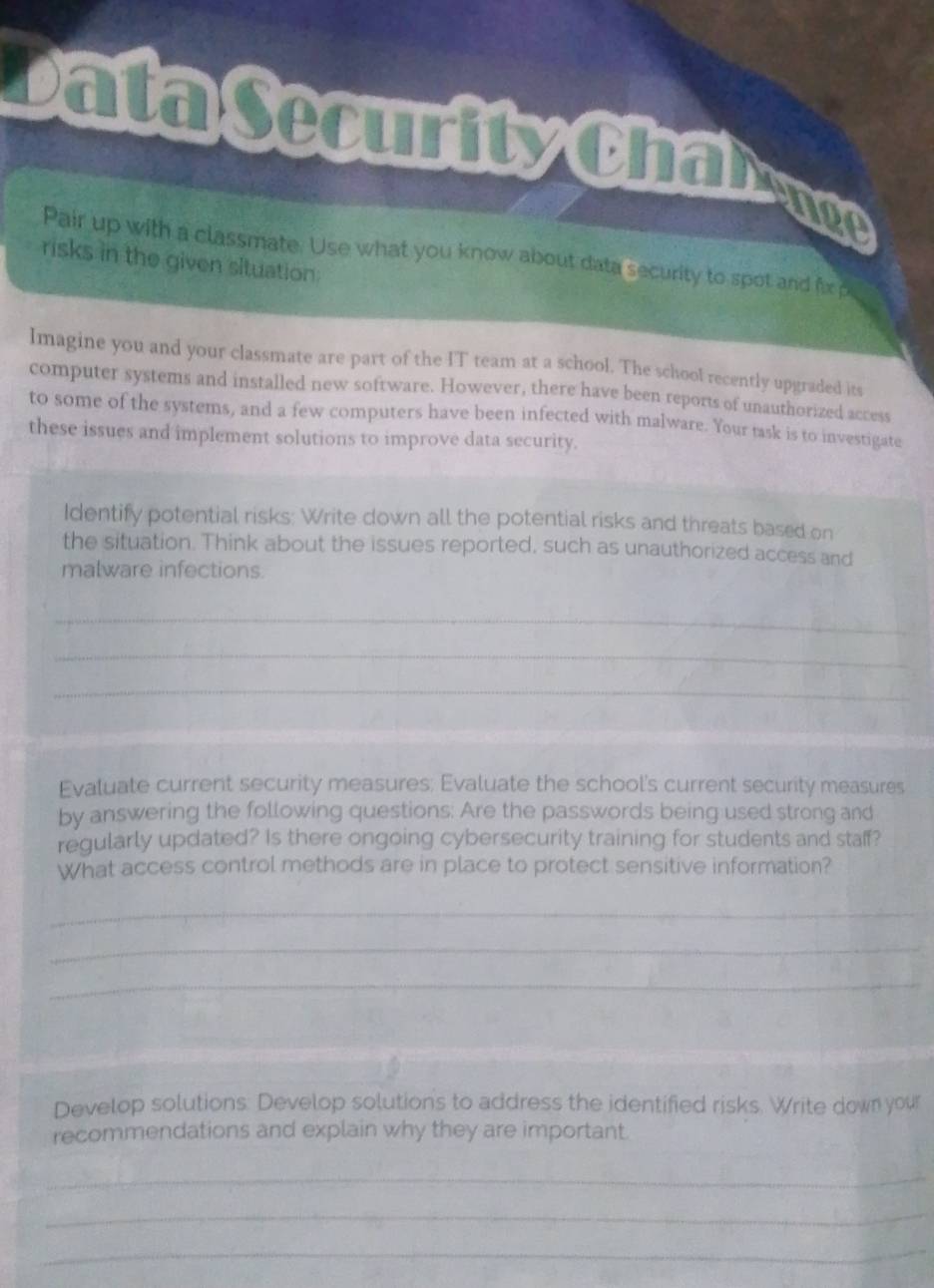 Data Security Chal ece 
Pair up with a classmate. Use what you know about data security to spot and fix p 
risks in the given situation: 
Imagine you and your classmate are part of the IT team at a school. The school recently upgraded its 
computer systems and installed new software. However, there have been reports of unauthorized access 
to some of the systems, and a few computers have been infected with malware. Your task is to investigate 
these issues and implement solutions to improve data security. 
Identify potential risks: Write down all the potential risks and threats based on 
the situation. Think about the issues reported, such as unauthorized access and 
malware infections. 
_ 
_ 
_ 
Evaluate current security measures; Evaluate the school's current security measures 
by answering the following questions: Are the passwords being used strong and 
regularly updated? Is there ongoing cybersecurity training for students and staff? 
What access control methods are in place to protect sensitive information? 
_ 
_ 
_ 
Develop solutions. Develop solutions to address the identified risks. Write down your 
recommendations and explain why they are important 
_ 
_ 
_