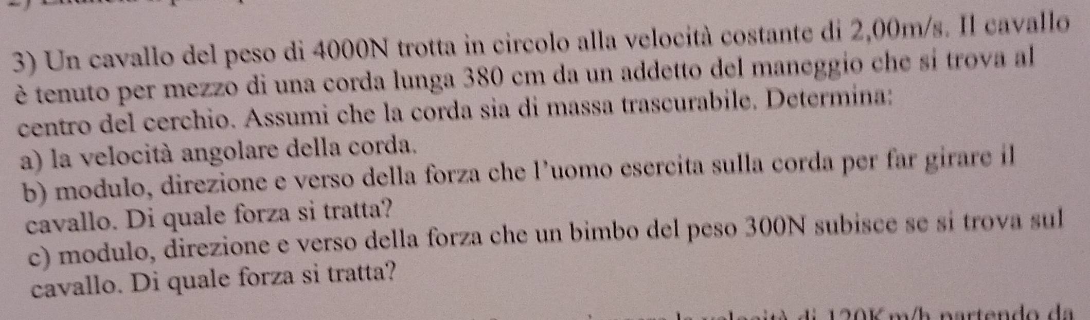 Un cavallo del peso di 4000N trotta in circolo alla velocità costante di 2,00m/s. Il cavallo 
è tenuto per mezzo di una corda lunga 380 cm da un addetto del maneggio che si trova al 
centro del cerchio. Assumi che la corda sia di massa trascurabile. Determina: 
a) la velocità angolare della corda. 
b) modulo, direzione e verso della forza che l’uomo esercita sulla corda per far girare il 
cavallo. Di quale forza si tratta? 
c) modulo, direzione e verso della forza che un bimbo del peso 300N subisce se sí trova sul 
cavallo. Di quale forza si tratta?
120K m/h nartendo da