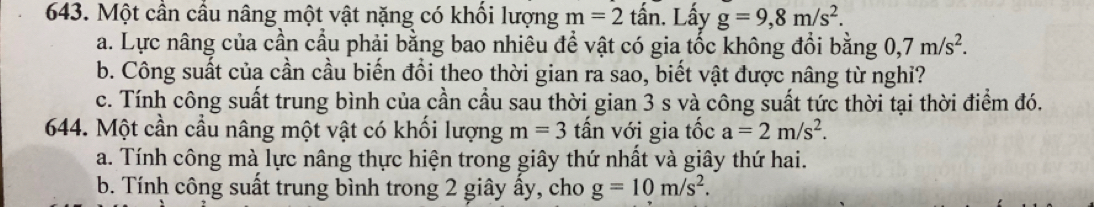 Một cần cầu nâng một vật nặng có khối lượng m=2 tấn. Lấy g=9,8m/s^2. 
a. Lực nâng của cần cầu phải bằng bao nhiêu để vật có gia tốc không đổi bằng 0, 7m/s^2. 
b. Công suất của cần cầu biến đồi theo thời gian ra sao, biết vật được nâng từ nghĩ? 
c. Tính công suất trung bình của cần cầu sau thời gian 3 s và công suất tức thời tại thời điểm đó. 
644. Một cần cầu nâng một vật có khối lượng m=3 tấn với gia tốc a=2m/s^2. 
a. Tính công mà lực nâng thực hiện trong giây thứ nhất và giây thứ hai. 
b. Tính công suất trung bình trong 2 giây ấy, cho g=10m/s^2.