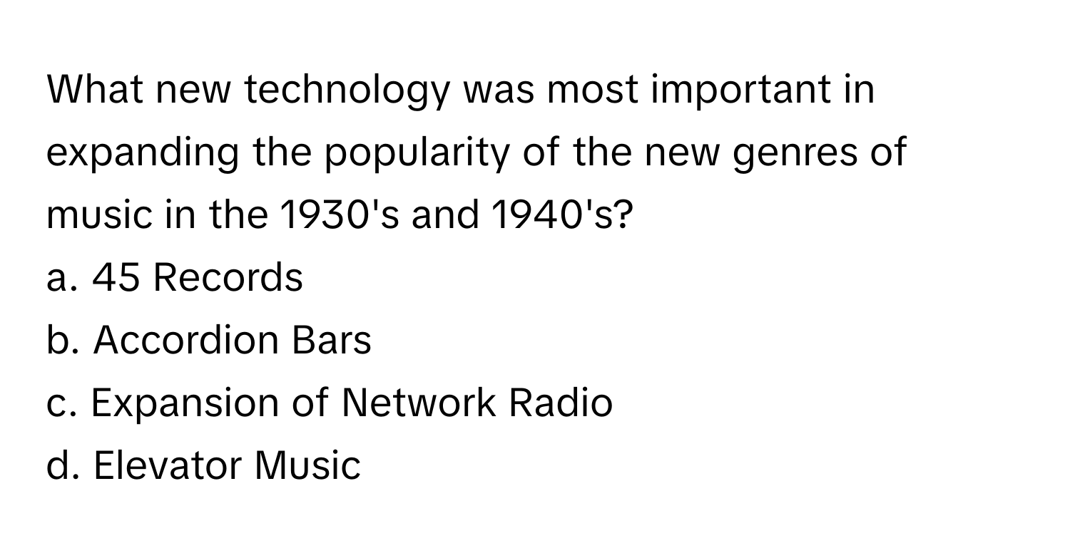 What new technology was most important in expanding the popularity of the new genres of music in the 1930's and 1940's?

a. 45 Records
b. Accordion Bars
c. Expansion of Network Radio
d. Elevator Music