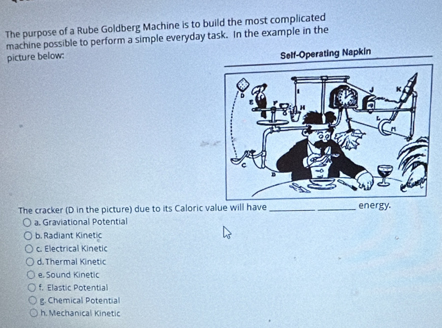 The purpose of a Rube Goldberg Machine is to build the most complicated
machine possible to perform a simple everyday task. In the example in the
picture below:
The cracker (D in the picture) due to its Caloric value will have __energy.
a. Graviational Potential
b. Radiant Kinetic
c. Electrical Kinetic
d. Thermal Kinetic
e. Sound Kinetic
f. Elastic Potential
g. Chemical Potential
h. Mechanical Kinetic