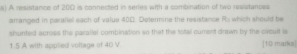A resistance of 20Ω is connected in series with a combination of two resistances 
arranged in parallel each of value 40Ω. Determine the resistance R_3 which should be 
shunted across the parallel combination so that the total current drawn by the circuit is
1.5 A with applied voltage of 40 V. [10 marks]