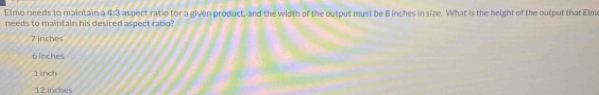 Elmo needs to maintain a 4:3 aspect ratio for a given product, and the width of the output must be 8 inches in size. What is the height of the output that Elmo
needs to maintain his desired aspect ratio?
7 inches
6 inches
1 inch
12 inches