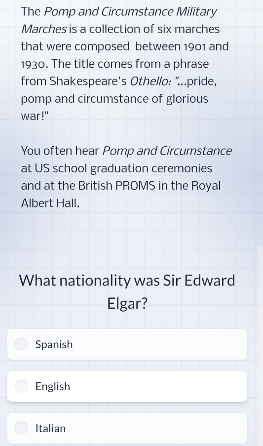 The Pomp and Circumstance Military
Marches is a collection of six marches
that were composed between 1901 and
1930. The title comes from a phrase
from Shakespeare's Othello: "..pride,
pomp and circumstance of glorious
war!"
You often hear Pomp and Circumstance
at US school graduation ceremonies
and at the British PROMS in the Royal
Albert Hall.
What nationality was Sir Edward
Elgar?
Spanish
English
Italian