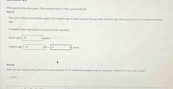 This question has two parts. First, answer Part A. Then, answer Part B. 
Part A 
The sum of Kyra's and Caleb's ages is 37. Caleb's age is equal to twice the quantity of Kyra's age decreased by 4. Let k represent Kyra's 
age. 
Complete each expression to represent the situation. 
Kyra's age: 37 years
Caleb's age: 37 k- 4 ) years
Part B 
Add the two expressions and set this sum equal to 37 to model the situation with an equation. Solve for k. How old is Kyra? 
_years