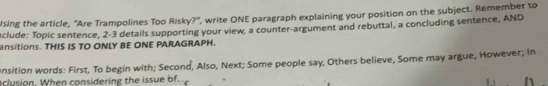 Using the article, “Are Trampolines Too Risky?", write ONE paragraph explaining your position on the subject. Remember to 
nclude: Topic sentence, 2-3 details supporting your view, a counter-argument and rebuttal, a concluding sentence, AND 
ansitions. THIS IS TO ONLY BE ONE PARAGRAPH. 
onsition words: First, To begin with; Second, Also, Next; Some people say, Others believe, Some may argue, However; in 
clusion. When considering the issue of.