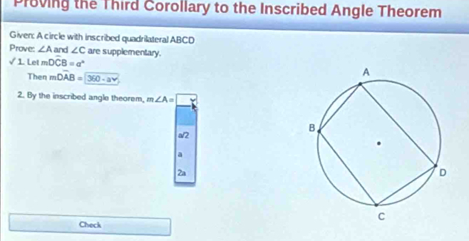 Proving the Third Corollary to the Inscribed Angle Theorem
Given: A circle with inscribed quadrilateral ABCD
Prove: ∠ A and ∠ C
√ 1. Let mDwidehat CB=a° are supplementary.
Then mDoverline AB=360-a
2. By the inscribed angle theorem, m∠ A=□
a/2
a
2a
Check