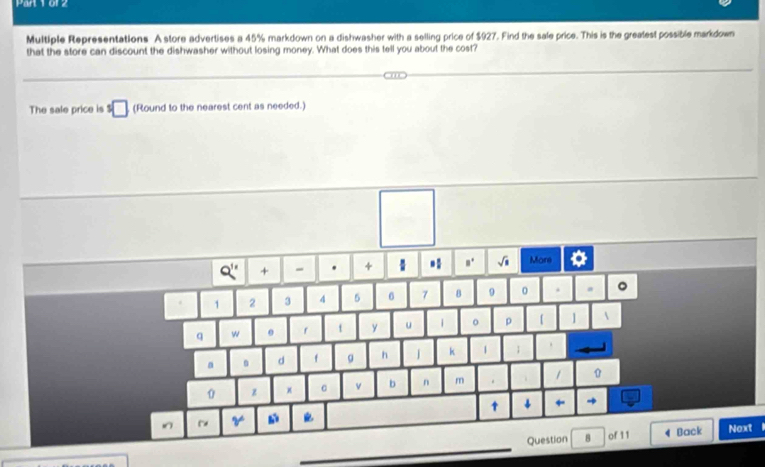 Pan Y or2 
Multiple Representations A store advertises a 45% markdown on a dishwasher with a selling price of $927. Find the sale price. This is the greafest possible markdown 
that the store can discount the dishwasher without losing money. What does this tell you about the cost? 
The sale price is^5□ (Round to the nearest cent as needed.) 
Q'' + - . +  * .. sqrt(□ ) More of
1 2 3 4 5 6 7 8 9 0
q w 0 f t y u | 。 p 【 ]  
a . d f g h k 1 ; . 
0 z x v b n m . / 
↑ ← 
V 
_ 
Question B of 11 4 Back Noxt