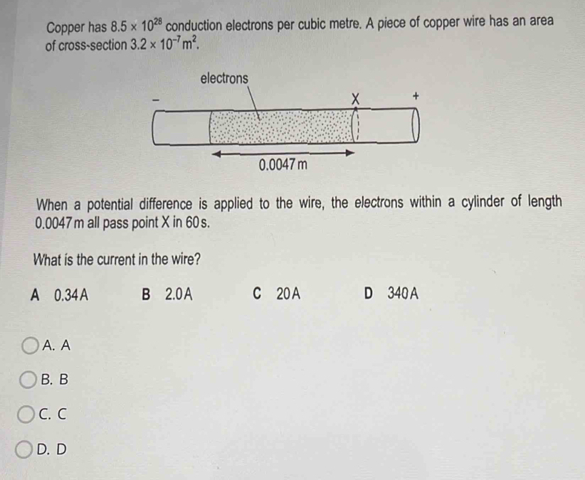 Copper has 8.5* 10^(28) conduction electrons per cubic metre. A piece of copper wire has an area
of cross-section 3.2* 10^(-7)m^2. 
When a potential difference is applied to the wire, the electrons within a cylinder of length
0.0047 m all pass point X in 60 s.
What is the current in the wire?
A 0.34 A B 2.0 A C 20 A D 340 A
A. A
B. B
C. C
D. D