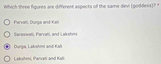 Which three figures are different aspects of the same devi (goddess)? *
Parvati, Durga and Kali
Saraswati, Parvati, and Lakshmi
Durga, Lakshmi and Kali
Lakshmi, Parvati and Kali