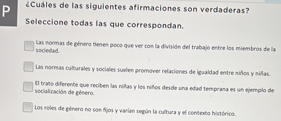 ¿Cuáles de las siguientes afirmaciones son verdaderas?
Seleccione todas las que correspondan.
Las normas de género tienen poco que ver con la división del trabajo entre los miembros de la
sociedad.
Las normas culturales y sociales suelen promover relaciones de igualdad entre niños y niñas.
El trato diferente que reciben las niñas y los niños desde una edad temprana es un ejemplo de
socialización de género.
Los roles de género no son fijos y varían según la cultura y el contexto histórico.