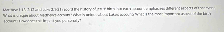 Matthew 1:18-2:12 and Luke 2:1-21 record the history of Jesus' birth, but each account emphasizes different aspects of that event. 
What is unique about Matthew's account? What is unique about Luke's account? What is the most important aspect of the birth 
account? How does this impact you personally?