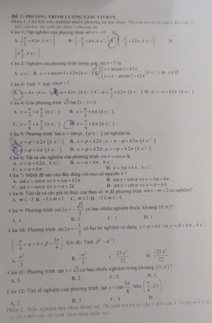 Tể 1 phương trình lượng giác co ban
Phan 1. Căn hội trày nghiệm nhiềa phoong an bya chợa. Thi ti ma by to của 7 đềo cầu 12
M  o à tái mi rah ch chon ở phn ng  c
CCâu 1: Tập nghiệm của phương trình sin x=-11
A.   π /2 +k2π ,k∈ □  .  - a/2 +kπ ,k∈ D C  - π /2 +k2π ,k∈ C D.
 k π /2 ,k∈ U
êu 2: Nghiêm của phương trình lượng giác sin x=5u
A. x∈ □. B. x=± 8 rcs n5+k2x k=0 ∈t x=arccos 5+kZπ cos π -π -acos 0.)+π -k2π (k∈ L).x∈ B
Cle 3: Tinh = biét cos alpha =1
|y|=4x (4= j n a=k2e(k∈ Z).C.a= π /2 +k2π d∈ l
Cầu 4: Giải phương trình sqrt(3)tan 2x-3=0 ) . D. a=-π +k2π (k∈ I)
A. x= π /3 +k π /2 (k∈ L) B. x= π /3 +kπ (k∈ _ 
C. x= π /6 +k π /2 (k∈ _ ) x= π /6 +kπ (k∈ □ )
Cầu 5: Phương trink tan x=tan varphi ,(varphi ∈ □ ) ) có nghiệm là
x-p+k2x(k∈ □ ) B. x=varphi +k2π :x=π -varphi +k2π (k∈ □ )
□ d=varphi +kπ (k∈ □ ) D. x=varphi +k2π ;x=-varphi +k2π (k∈ □ )
x=oot
Các 6: Tất cá các nghiệm của phương trình oot , k∈□ c là
A. x=a+k2π ,k∈ D. B. x-a+kπ
C. x=a+kπ D. x=± alpha +kπ ,k∈ □ .
Câu 7: Mệnh đề nào sau đây đùng với mọi số nguyên k  ?
C. cl A. C x.x=cot alpha approx x=± alpha +k2π H. cot x=cot a. x=± n+kπ
x=cot alpha Leftrightarrow x=a+2k. D. ooty=cola y=a+kπ
Cần &: Tim tắt cá các giá trị thực của tan số m để phương trinh sin x-m=2 oõ nghiệm?
A. m≤ -3 B. -3≤ m≤ 1 C. m≥ 1.0.-3≤ m≤ -1.
Câu 9: Phương trình sin 2x=- sqrt(2)/2  có bao nhiêm nghiệm thuộc khoảng (0,x)
A. 4 . B. 5. C. 2 . Ⅲ. Ⅰ.
Cầu 1@: Phương trình sin 2x=- 1/2  có hai họ nghiệm có dạng x=alpha +kπ và x=beta +kπ ,k∈ □
(- π /4  <0<beta . Khi độ: Tính beta^2-alpha^2
A.  π^2/3  B.  (-π^2)/3  C.  25π^2/72 . D.  (-25π^2)/72 
bao nhiêu nghiệm trong khoàng (0,z) ?
Cầu H1: Phương trình tan x=sqrt(3)cb B. 2. C. 0. D. 1 .
A. 3.
Câu 12: Tìm số nghiệm của phương trình tan x=tan  3π /8  trèn ( π /4 :2π ).
A. 2 . B、 3 C、4 D.  
Phan 2. Trác nghiệm lua chom dùng xai. Thi sih tu füi nr cần 1 đểw com 4. Trong a 9 u
c), đ) ở mỗt cầu, thi sinh chọn đứng hoặc xar