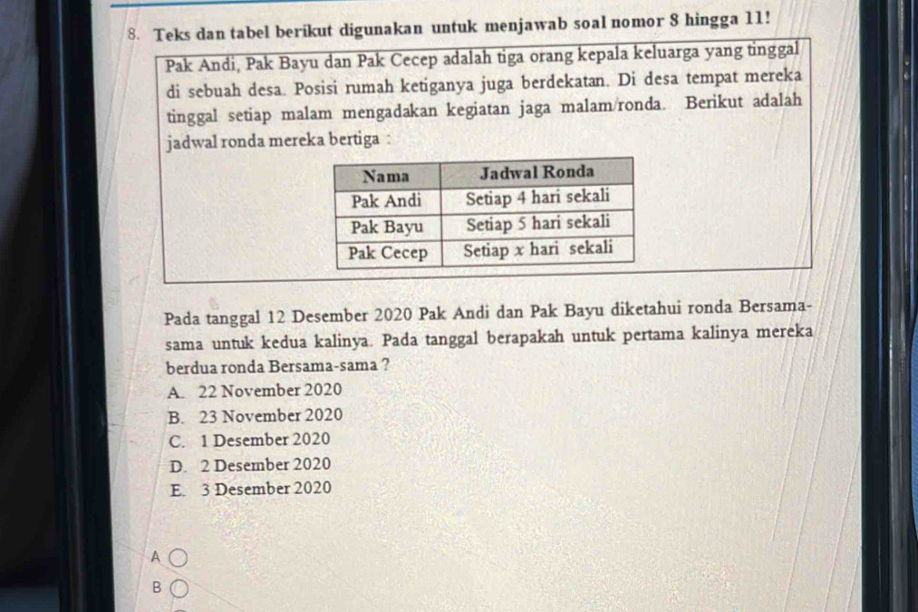 Teks dan tabel berikut digunakan untuk menjawab soal nomor 8 hingga 11!
Pak Andi, Pak Bayu dan Pak Cecep adalah tiga orang kepala keluarga yang tinggal
di sebuah desa. Posisi rumah ketiganya juga berdekatan. Di desa tempat mereka
tinggal setiap malam mengadakan kegiatan jaga malam/ronda. Berikut adalah
jadwal ronda mereka bertiga :
Pada tanggal 12 Desember 2020 Pak Andi dan Pak Bayu diketahui ronda Bersama-
sama untuk kedua kalinya. Pada tanggal berapakah untuk pertama kalinya mereka
berdua ronda Bersama-sama ?
A. 22 November 2020
B. 23 November 2020
C. 1 Desember 2020
D. 2 Desember 2020
E. 3 Desember 2020
A
B