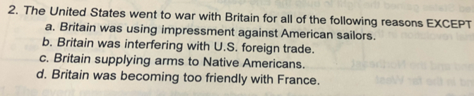 The United States went to war with Britain for all of the following reasons EXCEPT
a. Britain was using impressment against American sailors.
b. Britain was interfering with U.S. foreign trade.
c. Britain supplying arms to Native Americans.
d. Britain was becoming too friendly with France.