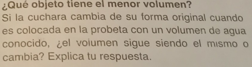 ¿Qué objeto tiene el menor volumen? 
Si la cuchara cambia de su forma original cuando 
es colocada en la probeta con un volumen de agua 
conocido, ¿el volumen sigue siendo el mísmo o 
cambia? Explica tu respuesta.